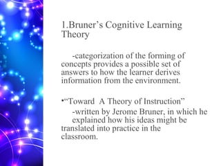 1.Bruner’s Cognitive Learning
Theory
-categorization of the forming of
concepts provides a possible set of
answers to how the learner derives
information from the environment.
•“Toward A Theory of Instruction”
-written by Jerome Bruner, in which he
explained how his ideas might be
translated into practice in the
classroom.
 