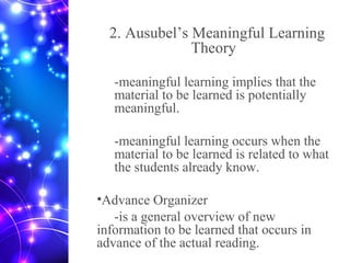 2. Ausubel’s Meaningful Learning
Theory
-meaningful learning implies that the
material to be learned is potentially
meaningful.
-meaningful learning occurs when the
material to be learned is related to what
the students already know.
•Advance Organizer
-is a general overview of new
information to be learned that occurs in
advance of the actual reading.
 