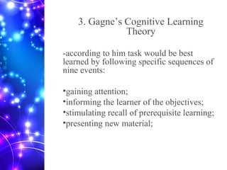 3. Gagne’s Cognitive Learning
Theory
-according to him task would be best
learned by following specific sequences of
nine events:
•gaining attention;
•informing the learner of the objectives;
•stimulating recall of prerequisite learning;
•presenting new material;
 