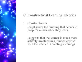 C. Constructivist Learning Theories
• Constructivism
-emphasizes the building that occurs in
people’s minds when they learn.
-suggests that the learner is much more
actively involved in a joint enterprise
with the teacher in creating meanings.
 