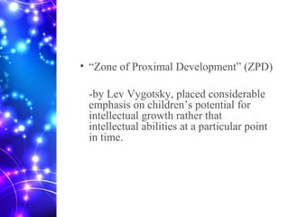 • “Zone of Proximal Development” (ZPD)
-by Lev Vygotsky, placed considerable
emphasis on children’s potential for
intellectual growth rather that
intellectual abilities at a particular point
in time.
 