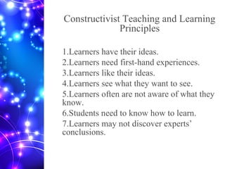 Constructivist Teaching and Learning
Principles
1.Learners have their ideas.
2.Learners need first-hand experiences.
3.Learners like their ideas.
4.Learners see what they want to see.
5.Learners often are not aware of what they
know.
6.Students need to know how to learn.
7.Learners may not discover experts’
conclusions.
 