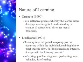 Nature of Learning
• Ornstein (1990)
-”as a reflective process whereby the learner either
develops new insights & understanding or
changes & restructures his or her mental
processes.”
• Lardizabal (1991)
-”learning is an integrated, on-going process
occurring within the individual, enabling him to
meet specific aims, fulfill his needs and interests,
& cope with the learning process.”
-unfreezing, problem diagnosis, goal setting, new
behavior, & refreezing.
 