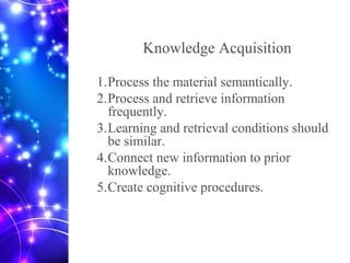 Knowledge Acquisition
1.Process the material semantically.
2.Process and retrieve information
frequently.
3.Learning and retrieval conditions should
be similar.
4.Connect new information to prior
knowledge.
5.Create cognitive procedures.
 