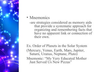 • Mnemonics
-are strategies considered as memory aids
that provide a systematic approach for
organizing and remembering facts that
have no apparent link or connection of
their own.
Ex. Order of Planets in the Solar System
(Mercury, Venus, Earth, Mars, Jupiter,
Saturn, Uranus, Neptune, Pluto)
Mnemonic: “My Very Educated Mother
Just Served Us New Pizzas”
 