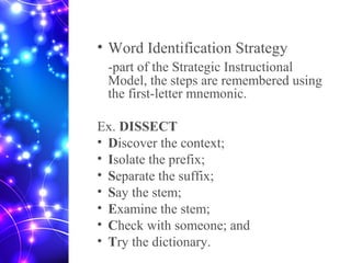 • Word Identification Strategy
-part of the Strategic Instructional
Model, the steps are remembered using
the first-letter mnemonic.
Ex. DISSECT
• Discover the context;
• Isolate the prefix;
• Separate the suffix;
• Say the stem;
• Examine the stem;
• Check with someone; and
• Try the dictionary.
 
