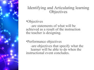 Identifying and Articulating learning
Objectives
•Objectives
-are statements of what will be
achieved as a result of the instruction
the teacher is designing.
•Performance objectives
-are objectives that specify what the
learner will be able to do when the
instructional event concludes.
 