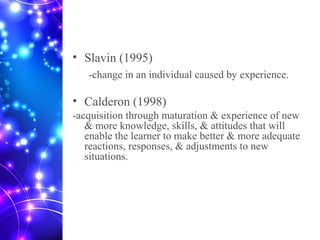 • Slavin (1995)
-change in an individual caused by experience.
• Calderon (1998)
-acquisition through maturation & experience of new
& more knowledge, skills, & attitudes that will
enable the learner to make better & more adequate
reactions, responses, & adjustments to new
situations.
 