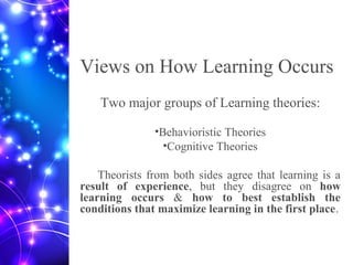 Views on How Learning Occurs
Two major groups of Learning theories:
•Behavioristic Theories
•Cognitive Theories
Theorists from both sides agree that learning is a
result of experience, but they disagree on how
learning occurs & how to best establish the
conditions that maximize learning in the first place.
 