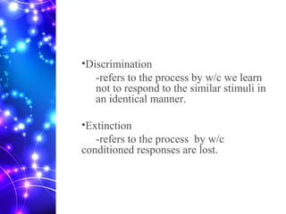 •Discrimination
-refers to the process by w/c we learn
not to respond to the similar stimuli in
an identical manner.
•Extinction
-refers to the process by w/c
conditioned responses are lost.
 