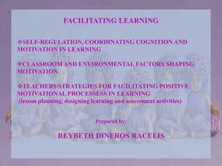FACILITATING LEARNING
SELF-REGULATION, COORDINATING COGNITION AND
MOTIVATION IN LEARNING
CLASSROOM AND ENVIRONMENTAL FACTORS SHAPING
MOTIVATION
TEACHERS STRATEGIES FOR FACILITATING POSITIVE
MOTIVATIONAL PROCESSESS IN LEARNING
(lesson planning, designing learning and assessment activities)
Prepared by:
REYBETH DINEROS RACELIS
 