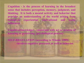 Cognition - is the process of learning in the broadest
sense that includes perception, memory, judgment, and
thinking. It is both a mental activity and behavior that
provides an understanding of the world arising from
biological, experiential, motivational and social
influences.
Cognitive(knowledge) - concerned with act or process of
knowing or perceiving. (psychological process)
SELF-REGULATION (according to Winnie, 1995)
-involves cognitive processes as well as behavior.
 