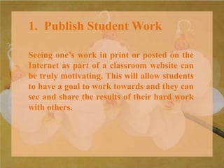 1. Publish Student Work
Seeing one’s work in print or posted on the
Internet as part of a classroom website can
be truly motivating. This will allow students
to have a goal to work towards and they can
see and share the results of their hard work
with others.
 