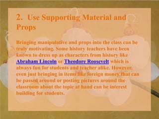 2. Use Supporting Material and
Props
Bringing manipulative and props into the class can be
truly motivating. Some history teachers have been
known to dress up as characters from history like
Abraham Lincoln or Theodore Roosevelt which is
always fun for students and teacher alike. However,
even just bringing in items like foreign money that can
be passed around or posting pictures around the
classroom about the topic at hand can be interest
building for students.
 