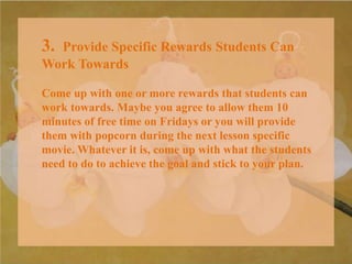 3. Provide Specific Rewards Students Can
Work Towards
Come up with one or more rewards that students can
work towards. Maybe you agree to allow them 10
minutes of free time on Fridays or you will provide
them with popcorn during the next lesson specific
movie. Whatever it is, come up with what the students
need to do to achieve the goal and stick to your plan.
 