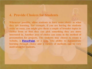 4. Provide Choices for Students
Whenever possible, allow students to have some choice in what
they are learning. For example, if you are having the students
write an essay, you might give them a couple of broader topics to
choose from so that they can pick something they are more
interested in. Another area of choice can come in the method of
presentation for projects. The students may choose to create a
website, a PowerPoint, or a song. The ability to demonstrate
learning through choice and a variety of methods can be very
motivating for students.
 