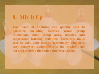 8. Mix It Up
Too much of anything can quickly lead to
boredom, including lectures, whole group
discussions, small group work, debates, and
cooperative learning activities. Therefore, make
sure to vary your lessons accordingly. Similarly,
vary homework assignments so that students are
not always doing the same thing every night.
 