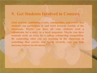 9. Get Students Involved in Contests
Find contests, publishing events, scholarships, and events that
students can participate in and work towards outside of the
classroom. Maybe you have all your students send a
submission for a story to a local magazine. Maybe you have
students write an essay for a college scholarship competition.
By connecting what you are teaching in the classroom to
something that carries real world rewards, you can help
increase student involvement.
 