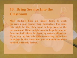 10. Bring Service Into the
Classroom
Most students have an innate desire to work
towards a goal greater than themselves. For some
this might be that they want to help preserve the
environment. Others might want to help the poor or
focus on individuals hit hard by natural disasters.
If you can tap into this while connecting the actions
to lessons in the classroom, you can build on these
natural, altruistic desires.
 