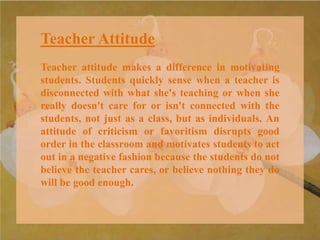 Teacher Attitude
Teacher attitude makes a difference in motivating
students. Students quickly sense when a teacher is
disconnected with what she's teaching or when she
really doesn't care for or isn't connected with the
students, not just as a class, but as individuals. An
attitude of criticism or favoritism disrupts good
order in the classroom and motivates students to act
out in a negative fashion because the students do not
believe the teacher cares, or believe nothing they do
will be good enough.
 