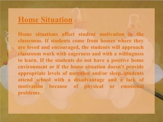 Home Situation
Home situations affect student motivation in the
classroom. If students come from homes where they
are loved and encouraged, the students will approach
classroom work with eagerness and with a willingness
to learn. If the students do not have a positive home
environment or if the home situation doesn't provide
appropriate levels of nutrition and/or sleep, students
attend school with a disadvantage and a lack of
motivation because of physical or emotional
problems.
 