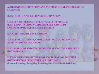 A. DEFINING MOTIVATION AND MOTIVATIONAL PROBLEMS IN
LEARNING
B. INTRINSIC AND EXTRINSIC MOTIVATION
C. SELF-COMPETENCE BELIEFS, SELF-EFFICACY,
SELF-EXPECTATION, ACADEMIC SELF-CONCEPT
AND OUTCOME EXPECTANCY BELIEFS
D. GOAL THEORIES IN LEARNING
E. SELF-REGULATION, COORDINATING COGNITION AND
MOTIVATION IN LEARNING
F. CLASSROOM AND ENVIRONMENTAL FACTORS SHAPING
MOTIVATION
G. TEACHERS STRATEGIES FOR FACILITATING POSITIVE
MOTIVATIONALPROCESSES IN LEARNING
(Lesson Planning, Designing Learning and Assessment Activities)
 