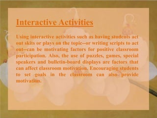 Interactive Activities
Using interactive activities such as having students act
out skits or plays on the topic--or writing scripts to act
out--can be motivating factors for positive classroom
participation. Also, the use of puzzles, games, special
speakers and bulletin-board displays are factors that
can affect classroom motivation. Encouraging students
to set goals in the classroom can also provide
motivation.
 