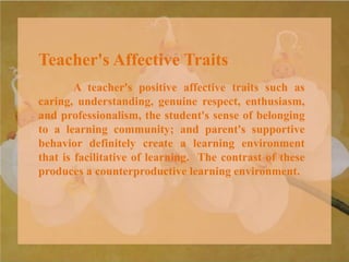Teacher's Affective Traits
A teacher's positive affective traits such as
caring, understanding, genuine respect, enthusiasm,
and professionalism, the student's sense of belonging
to a learning community; and parent's supportive
behavior definitely create a learning environment
that is facilitative of learning. The contrast of these
produces a counterproductive learning environment.
 