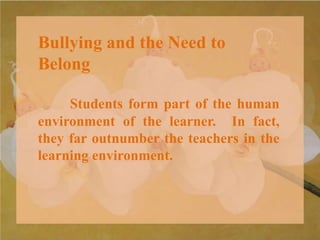 Bullying and the Need to
Belong
Students form part of the human
environment of the learner. In fact,
they far outnumber the teachers in the
learning environment.
 