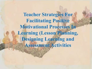 Teacher Strategies For
Facilitating Positive
Motivational Processes In
Learning (Lesson Planning,
Designing Learning and
Assessment Activities
 
