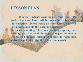 LESSON PLAN
It is the teacher's road map of what student's
need to learn and how it will be done effectively during
the class time. Before you plan your lesson, you will
first need to identify the learning objectives
for the class meeting. Then, you can design appropriate
learning activities and develop strategies to obtain
feedback on student learning. A successful lesson plan
addresses and integrates three key components.
 