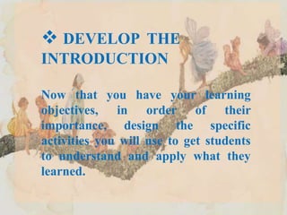  DEVELOP THE
INTRODUCTION
Now that you have your learning
objectives, in order of their
importance, design the specific
activities you will use to get students
to understand and apply what they
learned.
 