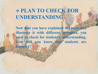  PLAN TO CHECK FOR
UNDERSTANDING
Now that you have explained the topic and
illustrate it with different examples, you
need to check for student's understanding.
How will you know that students are
learning?
 