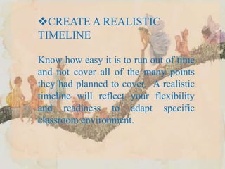 CREATE A REALISTIC
TIMELINE
Know how easy it is to run out of time
and not cover all of the many points
they had planned to cover. A realistic
timeline will reflect your flexibility
and readiness to adapt specific
classroom environment.
 