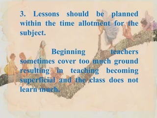 3. Lessons should be planned
within the time allotment for the
subject.
Beginning teachers
sometimes cover too much ground
resulting in teaching becoming
superficial and the class does not
learn much.
 