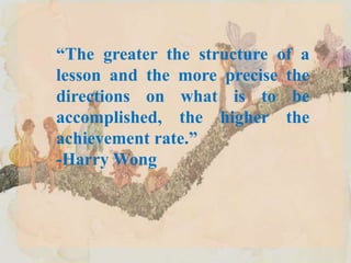 “The greater the structure of a
lesson and the more precise the
directions on what is to be
accomplished, the higher the
achievement rate.”
-Harry Wong
 
