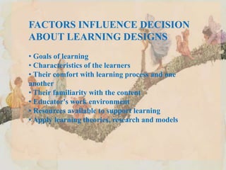 FACTORS INFLUENCE DECISION
ABOUT LEARNING DESIGNS
• Goals of learning
• Characteristics of the learners
• Their comfort with learning process and one
another
• Their familiarity with the content
• Educator's work environment
• Resources available to support learning
• Apply learning theories, research and models
 
