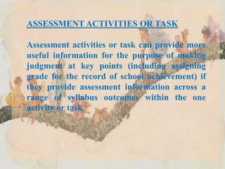 ASSESSMENT ACTIVITIES OR TASK
Assessment activities or task can provide more
useful information for the purpose of making
judgment at key points (including assigning
grade for the record of school achievement) if
they provide assessment information across a
range of syllabus outcomes within the one
activity or task.
 