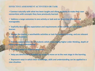 EFFECTIVE ASSESSMENT ACTIVITIES OR TASK
Connect naturally with what has been taught and allow students to make their own
connections with concepts they have previously learned.
 Address a range outcomes in one activity or task and are thus time efficient and
manageable.
 Explicitly describe the expectation and requirements of the activity or task of the
learner.
 Engage the learner, a worthwhile activities or task for student learning, and are relevant
to real life situations.
 Provide opportunities for all students which encouraging higher order thinking, depth of
knowledge and understanding.
 Provide a range of students responses
 Help you determine if students are ready to move on to the next stage in the learning.
 Represent ways in which their knowledge, skills and understanding can be applied to a
new situation.
 