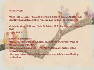 REFERENCES:
Maria Rita D. Lucas, PhD. and Brenda B. Corpuz, PhD., FACILITATING
LEARNING: A Metacognitive Process, 2nd edition, pages 175-177
Violeta A. Vega, PhD. and Nelia G. Prieto, M.A., Facilitating Learning
2006
pages 84-85
ONLINE REFERENCES:
http://712educators.about.com/od/motivation/tp/Ten-Ways-To-
Motivate-Students.htm
http://www.ehow.com/list_7637082_classroom-factors-affect-
motivation.html
https://prezi.com/yqwil_u9zsrs/environmental-factors-affecting-
motivation
 