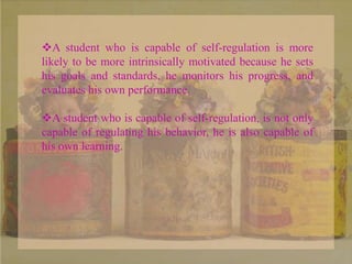 A student who is capable of self-regulation is more
likely to be more intrinsically motivated because he sets
his goals and standards, he monitors his progress, and
evaluates his own performance.
A student who is capable of self-regulation, is not only
capable of regulating his behavior, he is also capable of
his own learning.
 