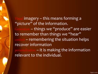 Visual imagery – this means forming a
“picture” of the information.
Generation – things we “produce” are easier
to remember than things we “hear”
context – remembering the situation helps
recover information
personalization – it is making the information
relevant to the individual.
 
