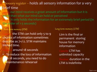 1. Sensory register – holds all sensory information for a very
brief time
capacity: our mind receives a great amount of information but it is
more than what our mind can hold or perceived
duration: it only holds the information for an extremely brief period (in
the order of 1-3 seconds)
Short term memory (STM)
Capacity: the STM can hold only 5 to 9
chunks of information sometimes
describe as 7+/-2. STM maintains
limited time.
Duration: around 18 seconds
• To reduce the loss of information
in 18 seconds, you need to do
maintenance rehearsal
Long-term memory (LTM)
Ltm is the final or
permanent storing
house for memory
information
Capacity: LTM has
unlimited capacity
Duration: duration in the
LTM is indefinite
 