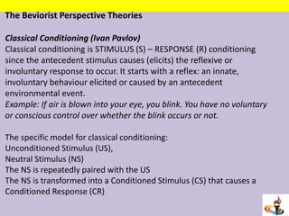 The Beviorist Perspective Theories
Classical Conditioning (Ivan Pavlov)
Classical conditioning is STIMULUS (S) – RESPONSE (R) conditioning
since the antecedent stimulus causes (elicits) the reflexive or
involuntary response to occur. It starts with a reflex: an innate,
involuntary behaviour elicited or caused by an antecedent
environmental event.
Example: If air is blown into your eye, you blink. You have no voluntary
or conscious control over whether the blink occurs or not.
The specific model for classical conditioning:
Unconditioned Stimulus (US),
Neutral Stimulus (NS)
The NS is repeatedly paired with the US
The NS is transformed into a Conditioned Stimulus (CS) that causes a
Conditioned Response (CR)
 