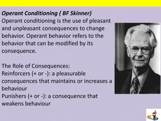 Operant Conditioning ( BF Skinner)
Operant conditioning is the use of pleasant
and unpleasant consequences to change
behavior. Operant behavior refers to the
behavior that can be modified by its
consequence.
The Role of Consequences:
Reinforcers (+ or -): a pleasurable
consequences that maintains or increases a
behaviour
Punishers (+ or -): a consequence that
weakens behaviour
 