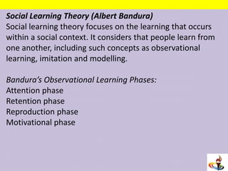 Social Learning Theory (Albert Bandura)
Social learning theory focuses on the learning that occurs
within a social context. It considers that people learn from
one another, including such concepts as observational
learning, imitation and modelling.
Bandura’s Observational Learning Phases:
Attention phase
Retention phase
Reproduction phase
Motivational phase
 