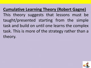 Cumulative Learning Theory (Robert Gagne)
This theory suggests that lessons must be
taught/presented starting from the simple
task and build on until one learns the complex
task. This is more of the strategy rather than a
theory.
 