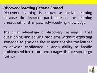 Discovery Learning (Jerome Bruner)
Discovery learning is known as active learning
because the learners participate in the learning
process rather than passively receiving knowledge.
The chief advantage of discovery learning is that
questioning and solving problems without expecting
someone to give one the answer enables the learner
to develop confidence in one’s ability to handle
problems which in turn encourages the person to go
further.
 
