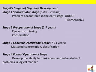 Piaget’s Stages of Cognitive Development
Stage 1 Sensorimotor Stage (birth – 2 years)
Problem encountered in the early stage: OBJECT
PERMANENCE
Stage 2 Preoperational Stage (2-7 years)
Egocentric thinking
Conservation
Stage 3 Concrete Operational Stage (7-11 years)
Mastered conservation, classification
Stage 4 Formal Operational Stage
Develop the ability to think about and solve abstract
problems in logical manner
 