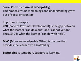 Social Constructivism (Lev Vygotsky)
This emphasizes how meanings and understanding grow
out of social encounters.
Important concepts:
ZPD (Zone of Proximal Development) is the gap between
what the learner “can do alone” and “cannot yet do”.
Thus, ZPD is what the learner “can do with help”.
MKO (More Knowledgeable Other) is the one that
provides the learner with scaffolding.
Scaffolding is temporary support to learning.
 
